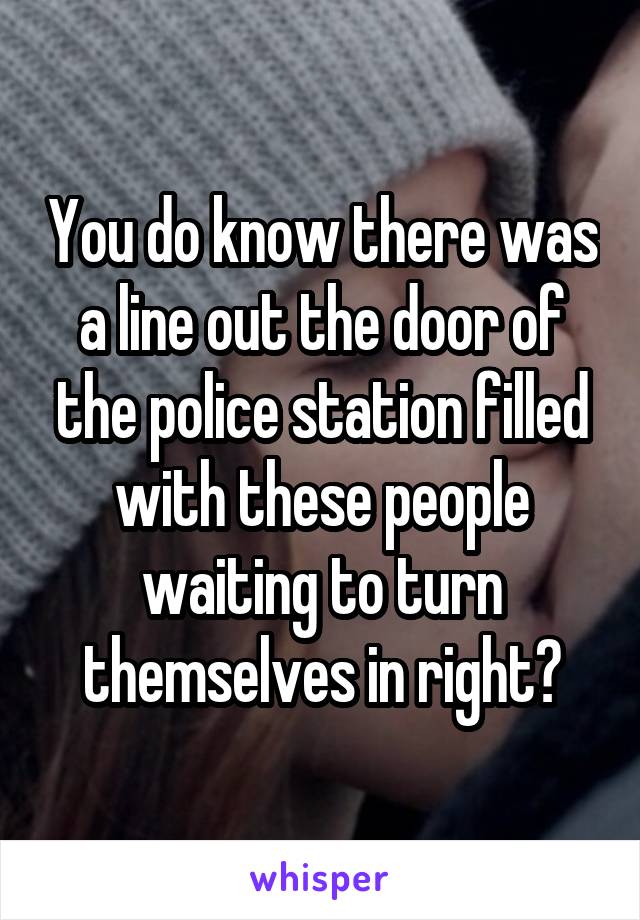 You do know there was a line out the door of the police station filled with these people waiting to turn themselves in right?