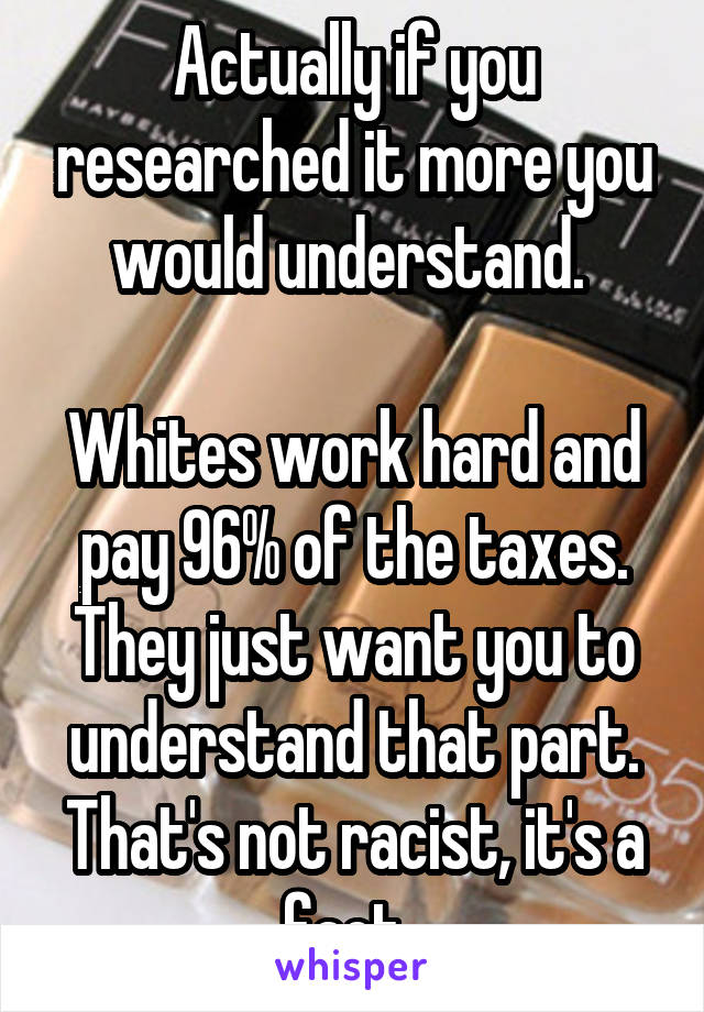 Actually if you researched it more you would understand. 

Whites work hard and pay 96% of the taxes. They just want you to understand that part. That's not racist, it's a fact. 