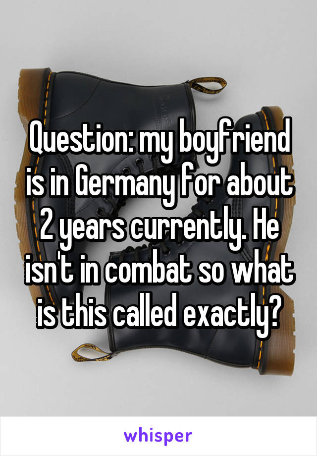 Question: my boyfriend is in Germany for about 2 years currently. He isn't in combat so what is this called exactly?