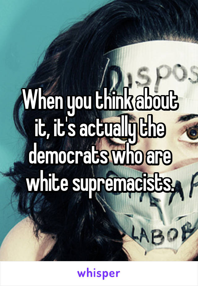 When you think about it, it's actually the democrats who are white supremacists.