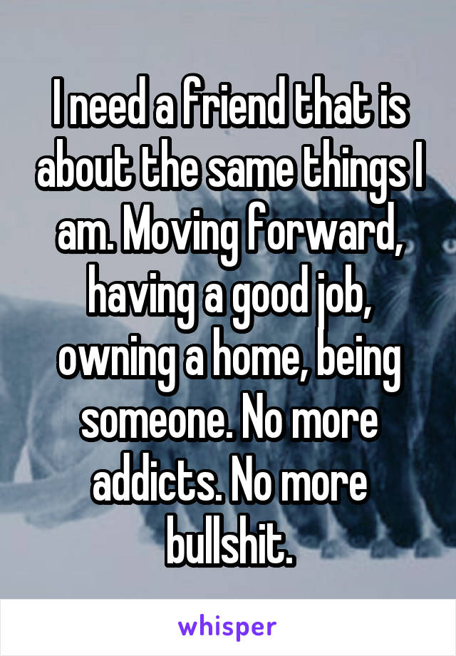 I need a friend that is about the same things I am. Moving forward, having a good job, owning a home, being someone. No more addicts. No more bullshit.