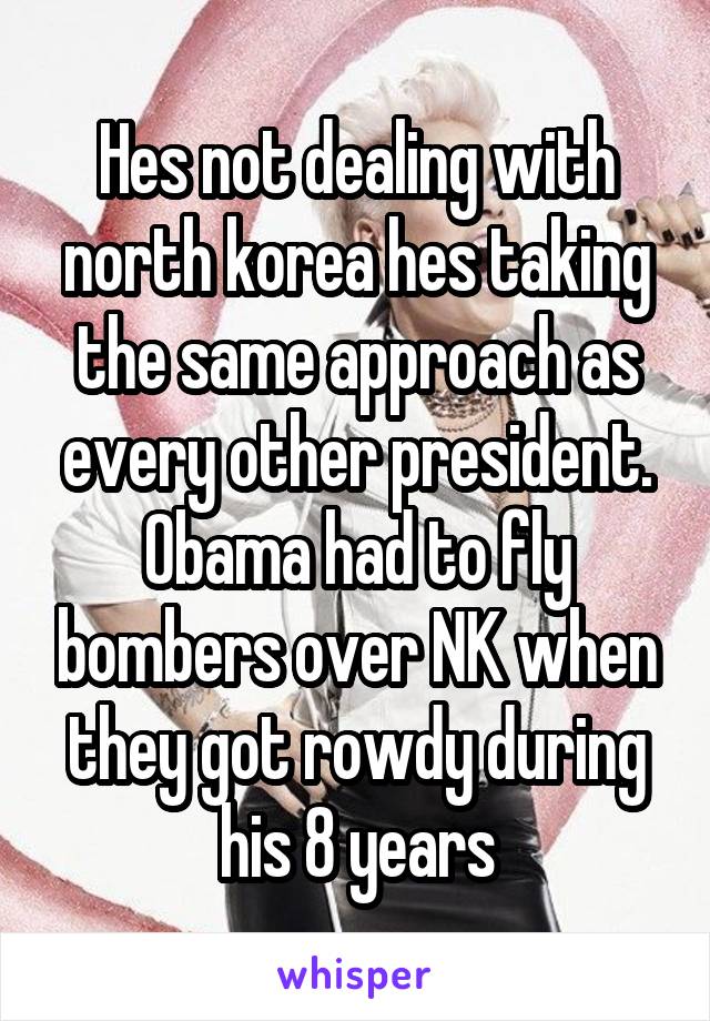 Hes not dealing with north korea hes taking the same approach as every other president. Obama had to fly bombers over NK when they got rowdy during his 8 years