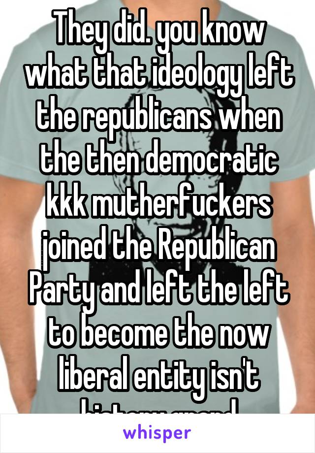 They did. you know what that ideology left the republicans when the then democratic kkk mutherfuckers joined the Republican Party and left the left to become the now liberal entity isn't history grand
