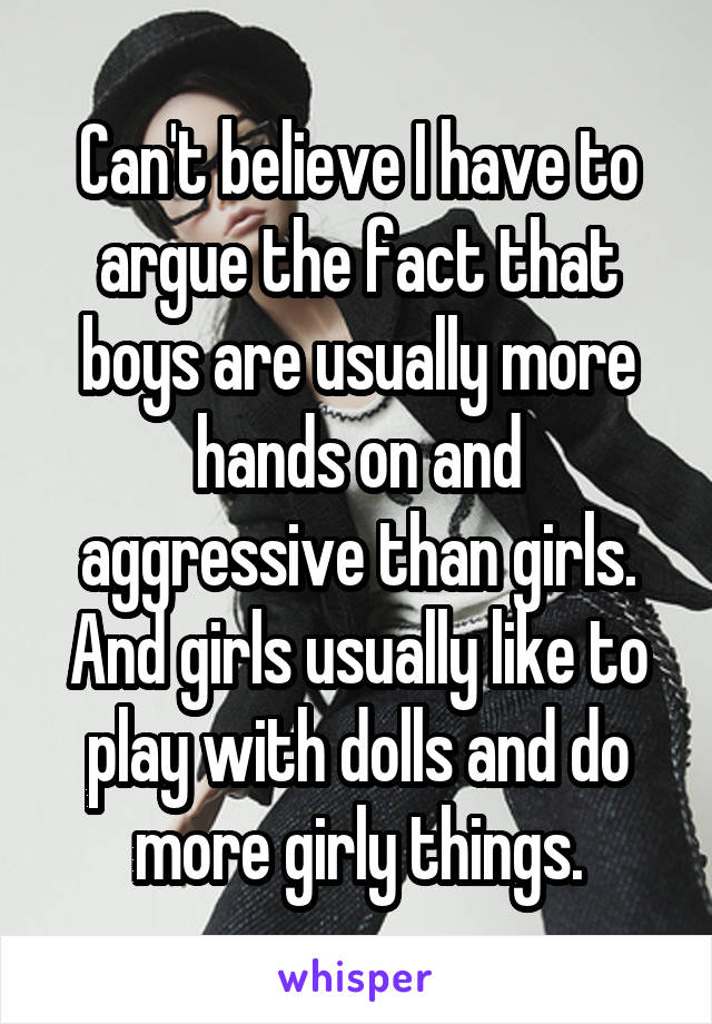 Can't believe I have to argue the fact that boys are usually more hands on and aggressive than girls. And girls usually like to play with dolls and do more girly things.