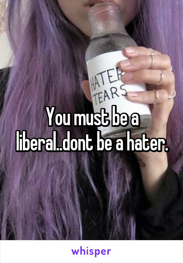 You must be a liberal..dont be a hater.