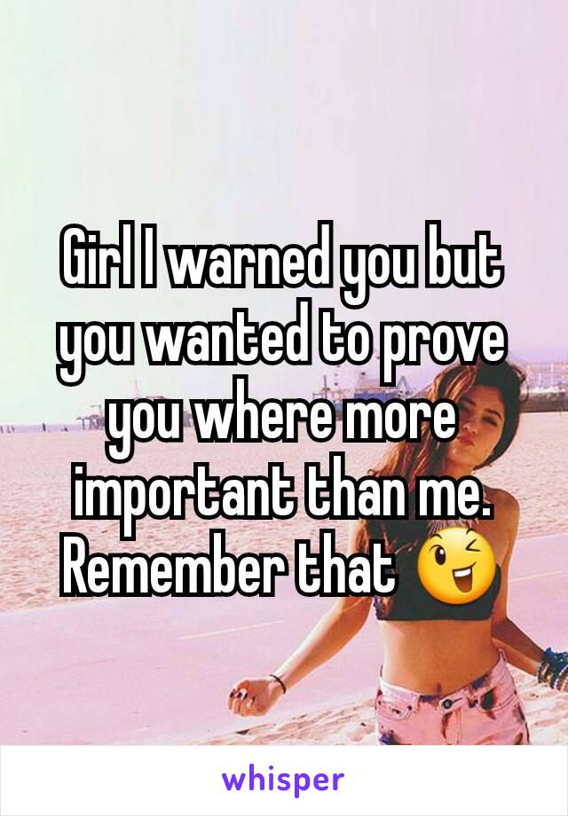 Girl I warned you but you wanted to prove you where more important than me. Remember that 😉