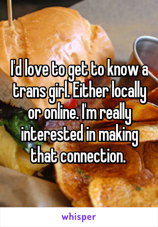 I'd love to get to know a trans girl. Either locally or online. I'm really interested in making that connection. 