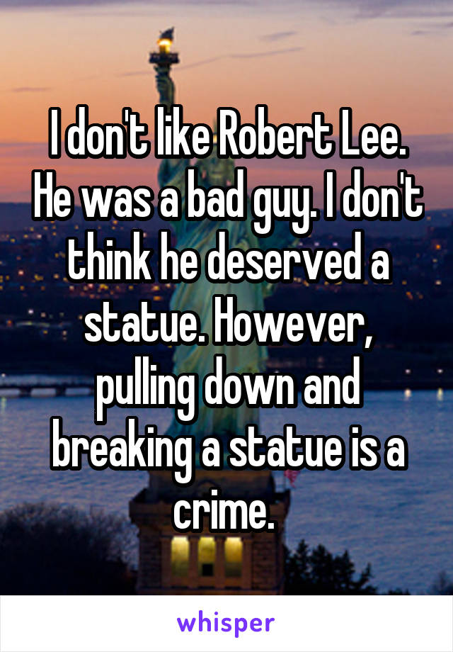 I don't like Robert Lee. He was a bad guy. I don't think he deserved a statue. However, pulling down and breaking a statue is a crime. 