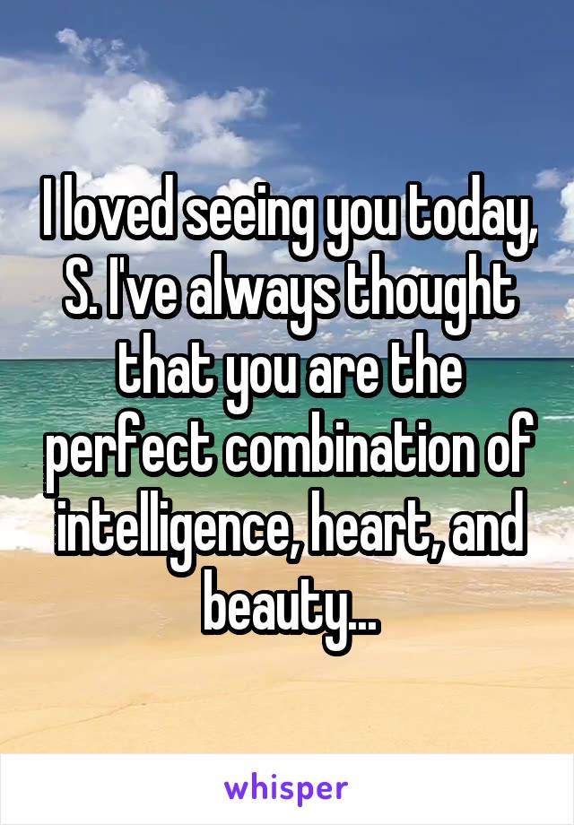 I loved seeing you today, S. I've always thought that you are the perfect combination of intelligence, heart, and beauty...