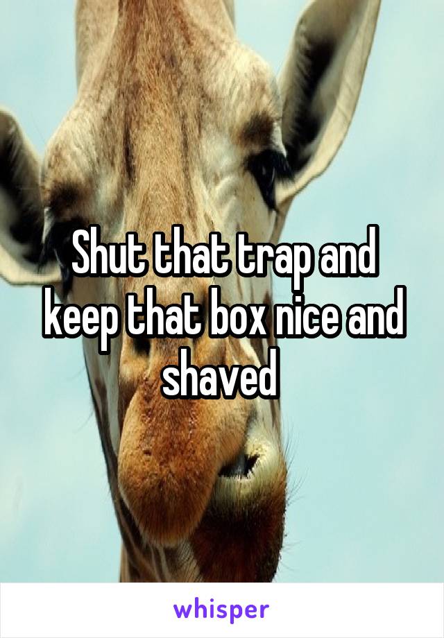 Shut that trap and keep that box nice and shaved 