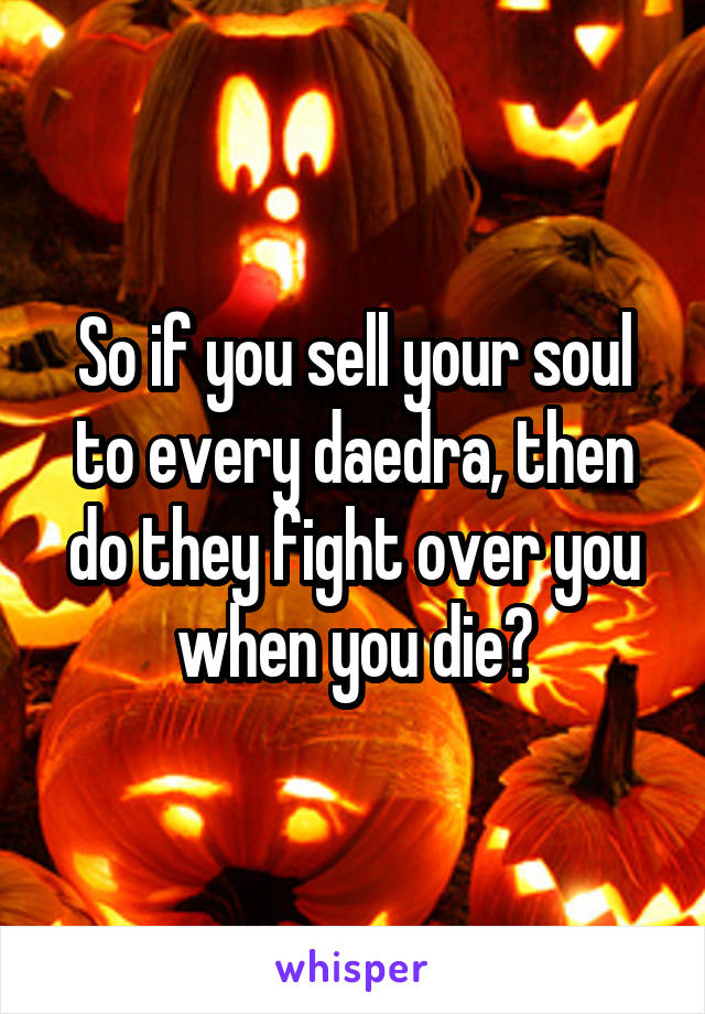 So if you sell your soul to every daedra, then do they fight over you when you die?