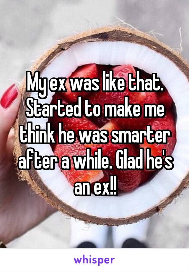 My ex was like that. Started to make me think he was smarter after a while. Glad he's an ex!!