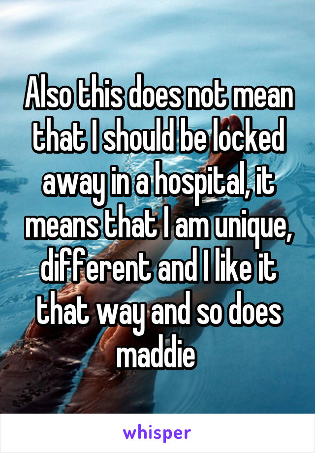 Also this does not mean that I should be locked away in a hospital, it means that I am unique, different and I like it that way and so does maddie 