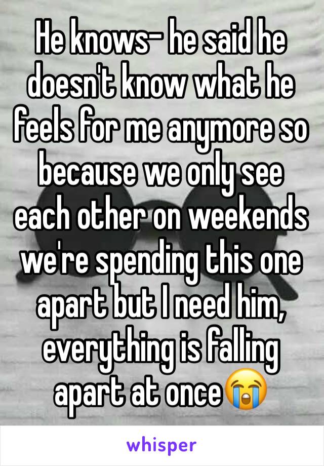 He knows- he said he doesn't know what he feels for me anymore so because we only see each other on weekends we're spending this one apart but I need him, everything is falling apart at once😭
