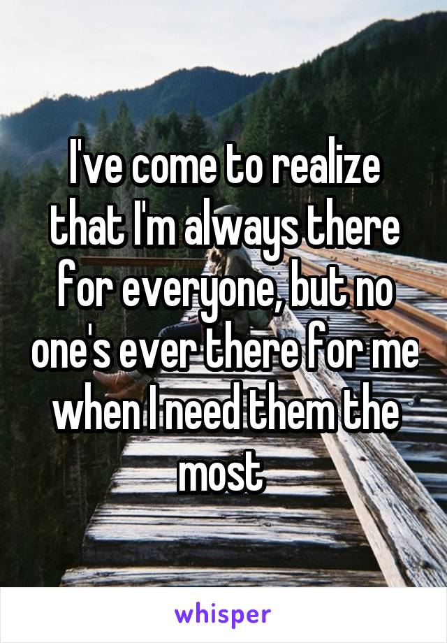I've come to realize that I'm always there for everyone, but no one's ever there for me when I need them the most 