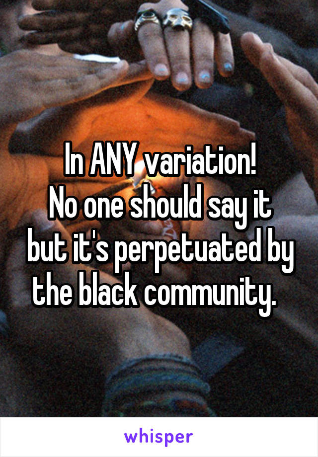 In ANY variation!
No one should say it but it's perpetuated by the black community.  