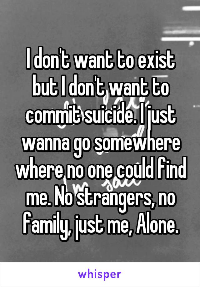 I don't want to exist but I don't want to commit suicide. I just wanna go somewhere where no one could find me. No strangers, no family, just me, Alone.