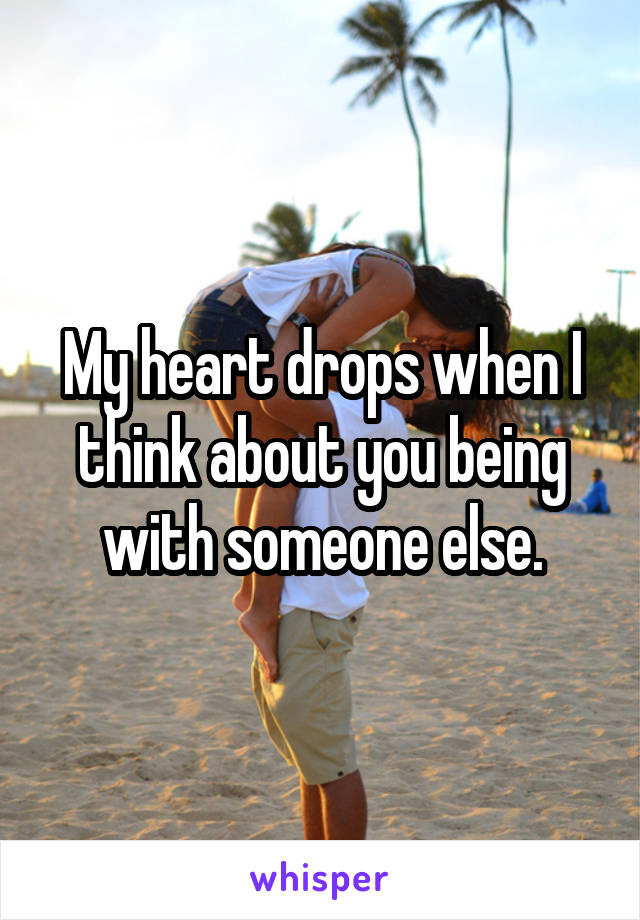 My heart drops when I think about you being with someone else.