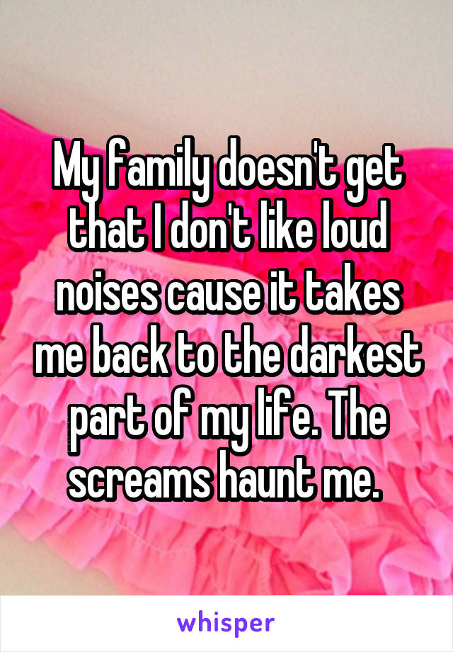 My family doesn't get that I don't like loud noises cause it takes me back to the darkest part of my life. The screams haunt me. 