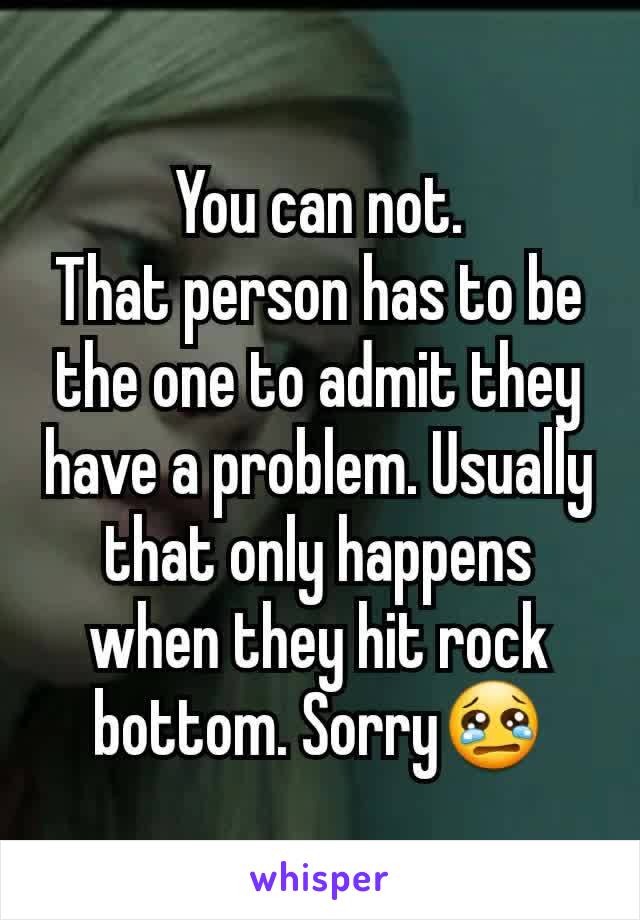 You can not.
That person has to be the one to admit they have a problem. Usually that only happens when they hit rock bottom. Sorry😢