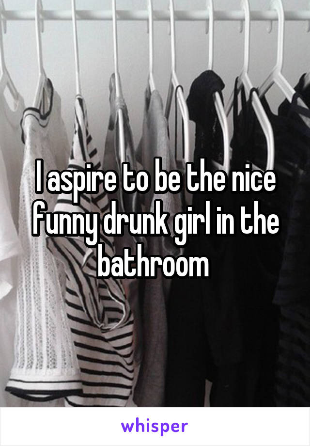I aspire to be the nice funny drunk girl in the bathroom 