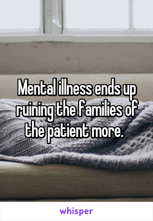 Mental illness ends up ruining the families of the patient more.  