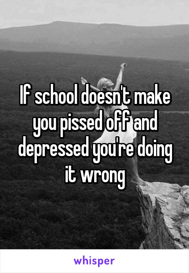 If school doesn't make you pissed off and depressed you're doing it wrong