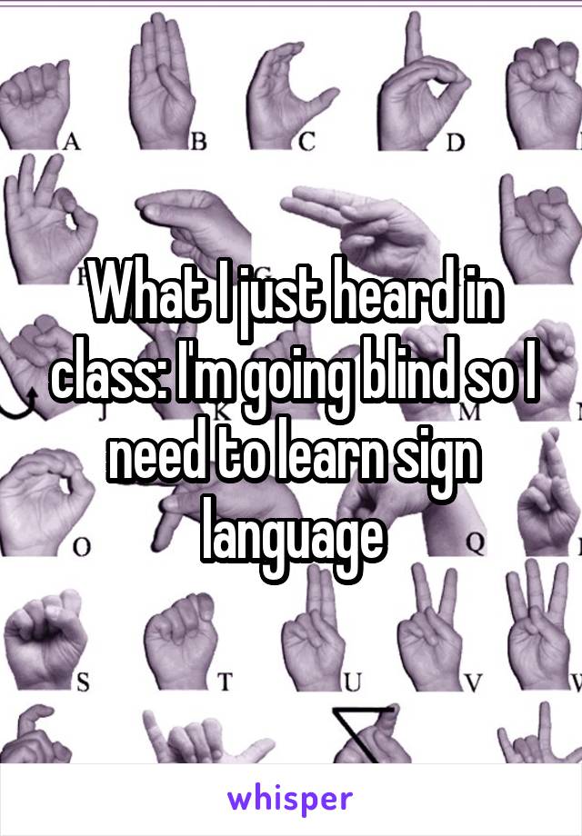 What I just heard in class: I'm going blind so I need to learn sign language