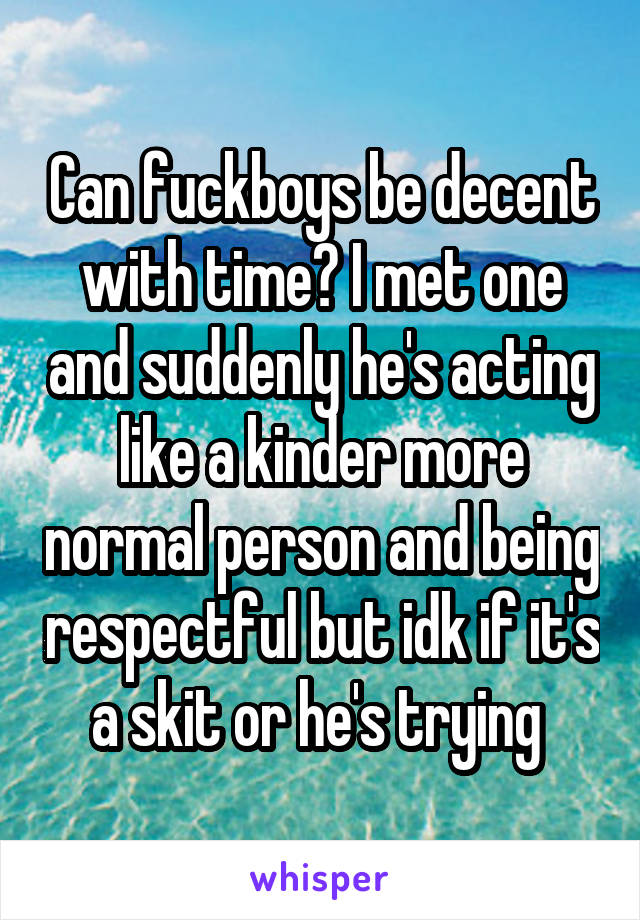Can fuckboys be decent with time? I met one and suddenly he's acting like a kinder more normal person and being respectful but idk if it's a skit or he's trying 
