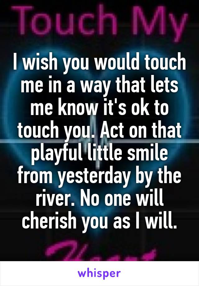 I wish you would touch me in a way that lets me know it's ok to touch you. Act on that playful little smile from yesterday by the river. No one will cherish you as I will.