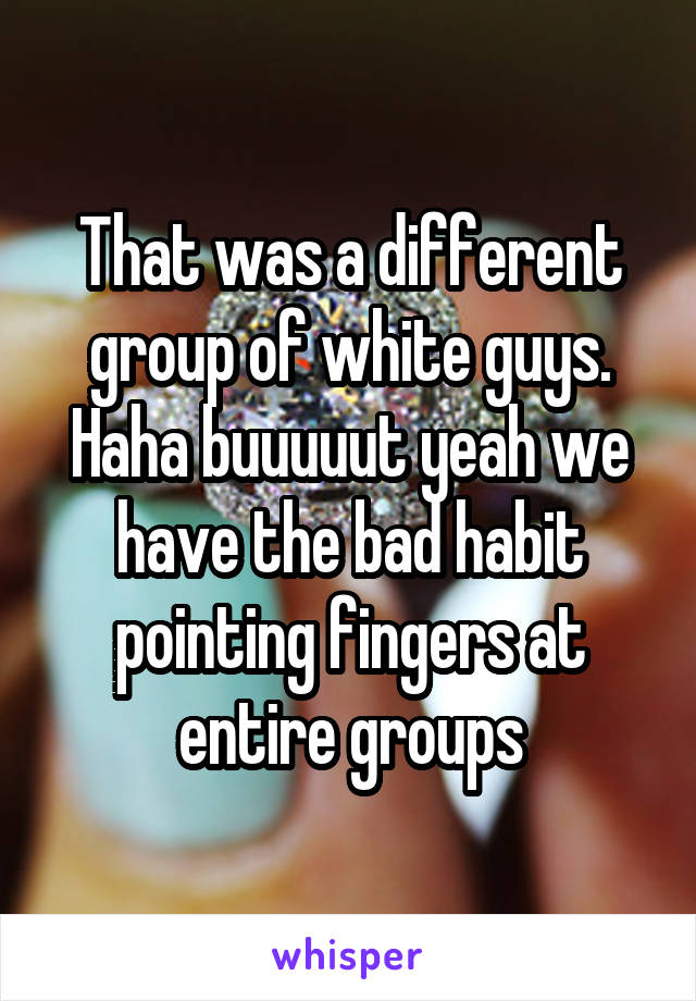 That was a different group of white guys. Haha buuuuut yeah we have the bad habit pointing fingers at entire groups