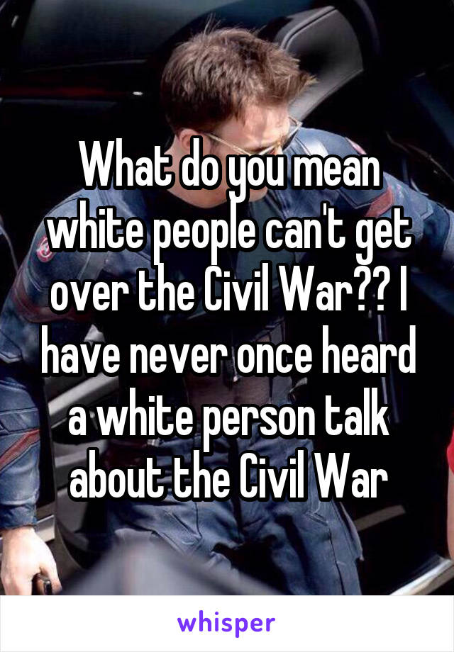 What do you mean white people can't get over the Civil War?? I have never once heard a white person talk about the Civil War