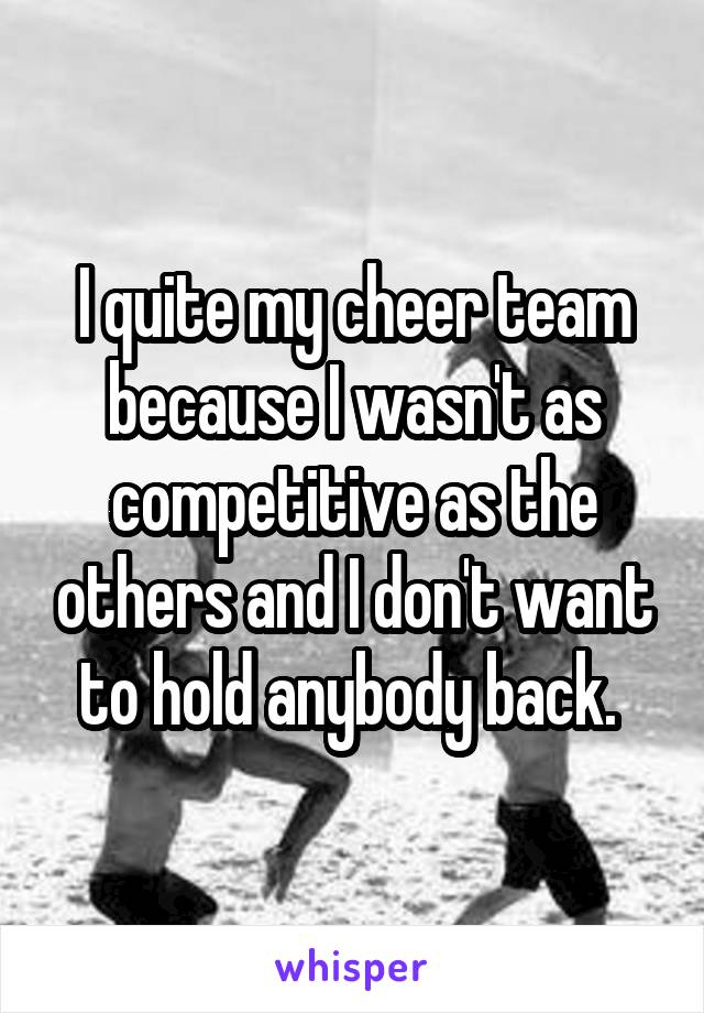 I quite my cheer team because I wasn't as competitive as the others and I don't want to hold anybody back. 