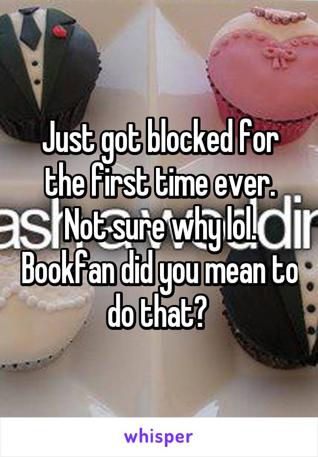 Just got blocked for the first time ever. Not sure why lol. Bookfan did you mean to do that? 