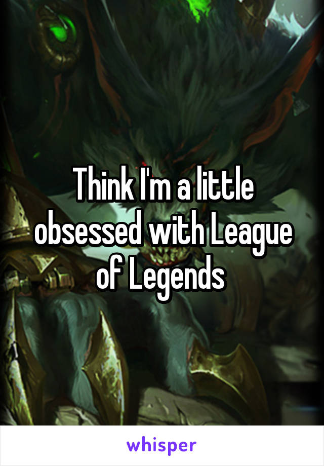 Think I'm a little obsessed with League of Legends 