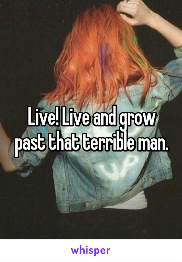 Live! Live and grow past that terrible man.