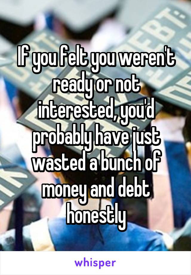 If you felt you weren't ready or not interested, you'd probably have just wasted a bunch of money and debt honestly