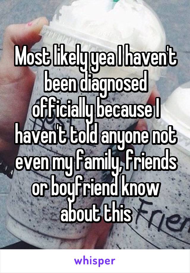 Most likely yea I haven't been diagnosed officially because I haven't told anyone not even my family, friends or boyfriend know about this