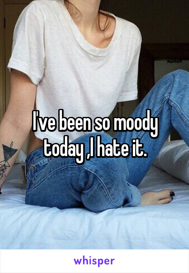 I've been so moody today ,I hate it.