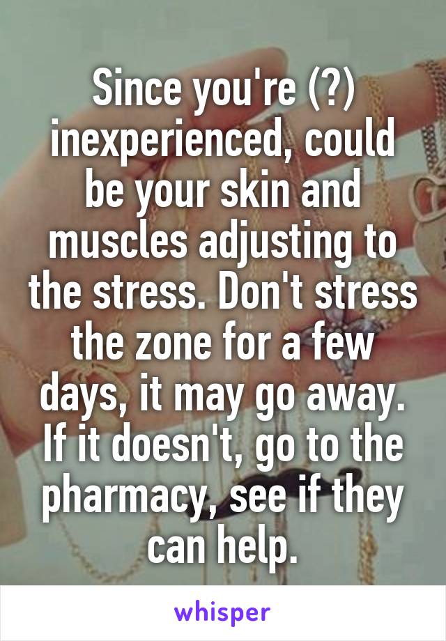 Since you're (?) inexperienced, could be your skin and muscles adjusting to the stress. Don't stress the zone for a few days, it may go away. If it doesn't, go to the pharmacy, see if they can help.
