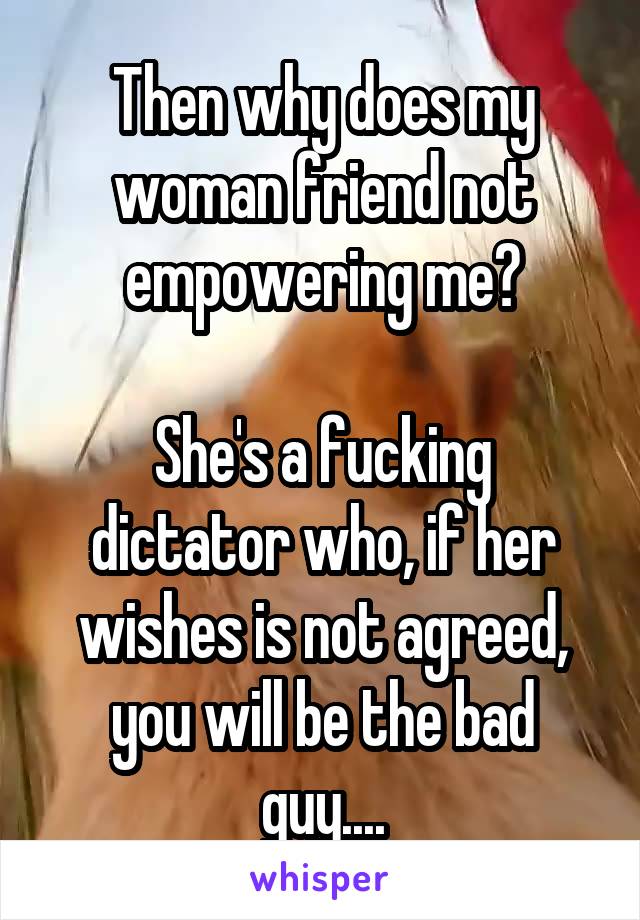 Then why does my woman friend not empowering me?

She's a fucking dictator who, if her wishes is not agreed, you will be the bad guy....