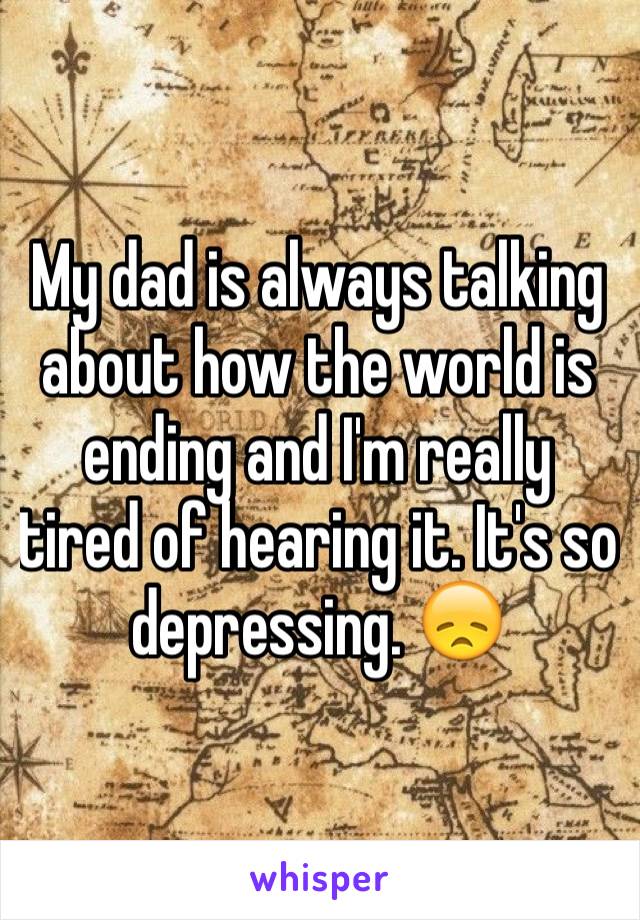 My dad is always talking about how the world is ending and I'm really tired of hearing it. It's so depressing. 😞