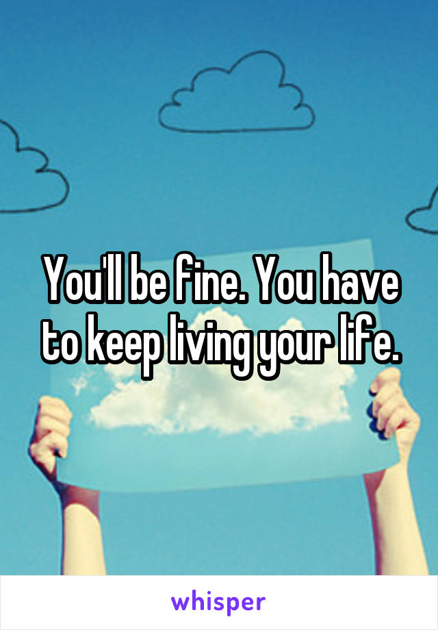You'll be fine. You have to keep living your life.