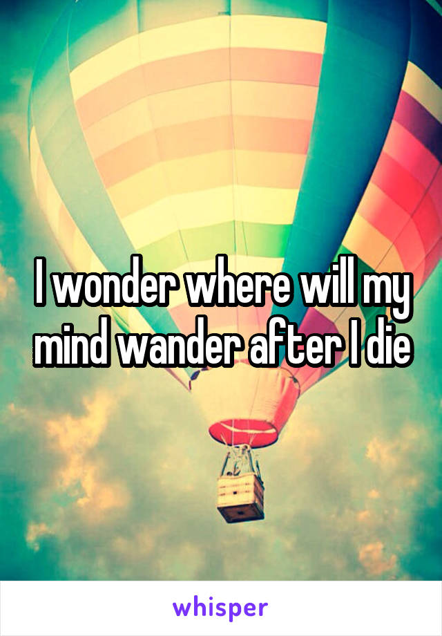 I wonder where will my mind wander after I die
