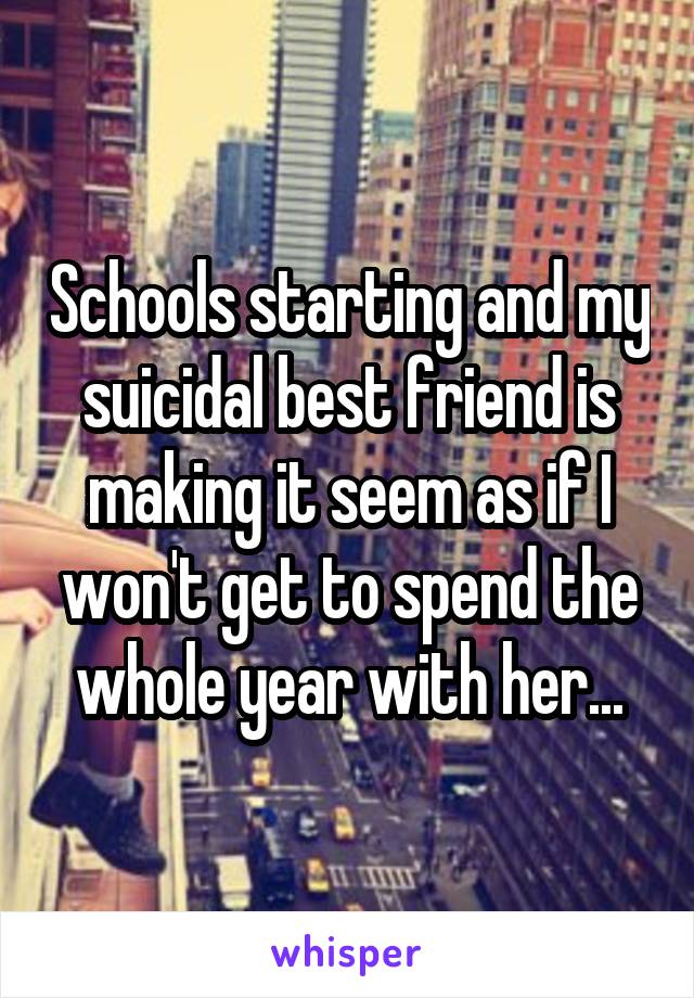 Schools starting and my suicidal best friend is making it seem as if I won't get to spend the whole year with her...