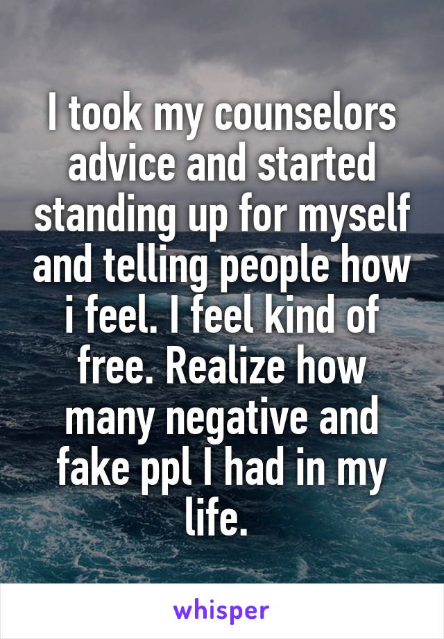 I took my counselors advice and started standing up for myself and telling people how i feel. I feel kind of free. Realize how many negative and fake ppl I had in my life. 