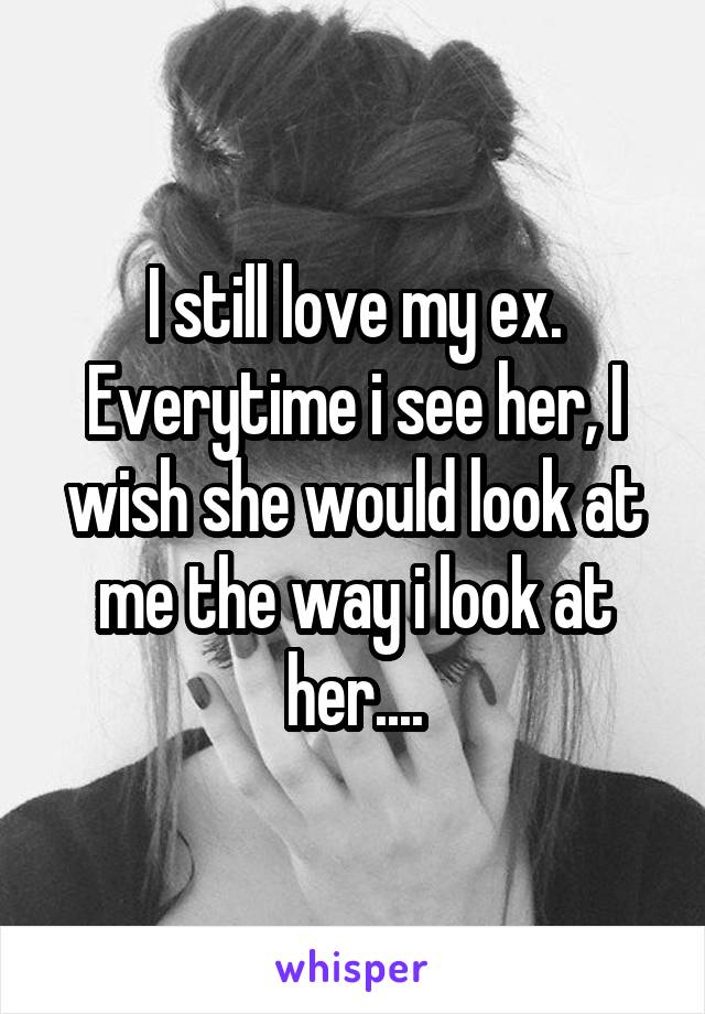 I still love my ex. Everytime i see her, I wish she would look at me the way i look at her....