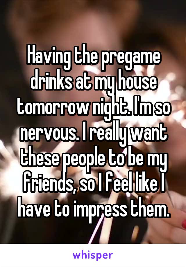 Having the pregame drinks at my house tomorrow night. I'm so nervous. I really want these people to be my friends, so I feel like I have to impress them.