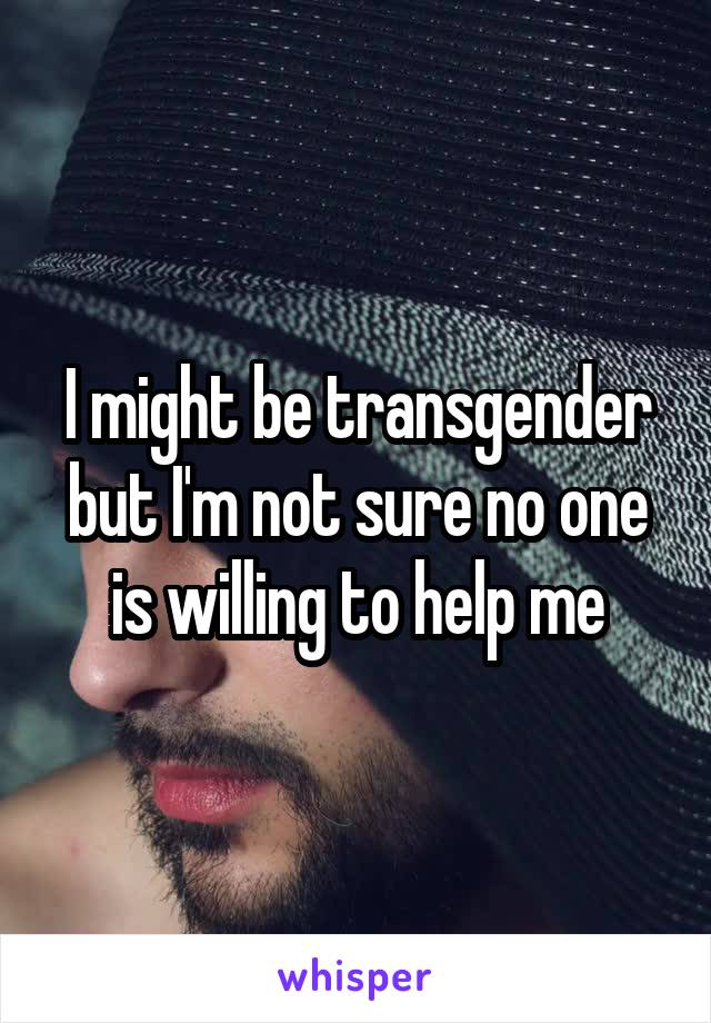 I might be transgender but I'm not sure no one is willing to help me