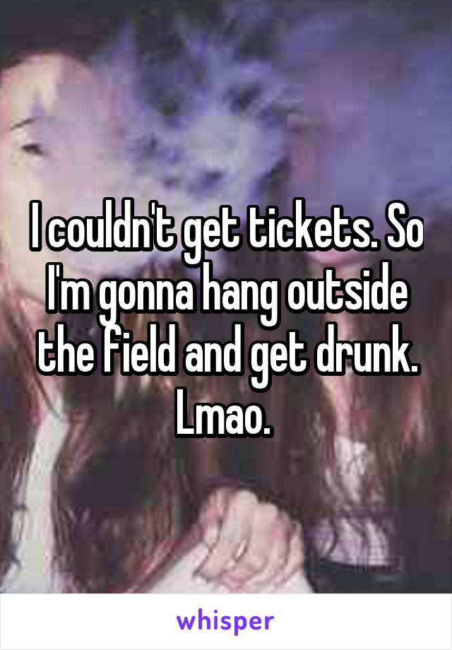 I couldn't get tickets. So I'm gonna hang outside the field and get drunk. Lmao. 